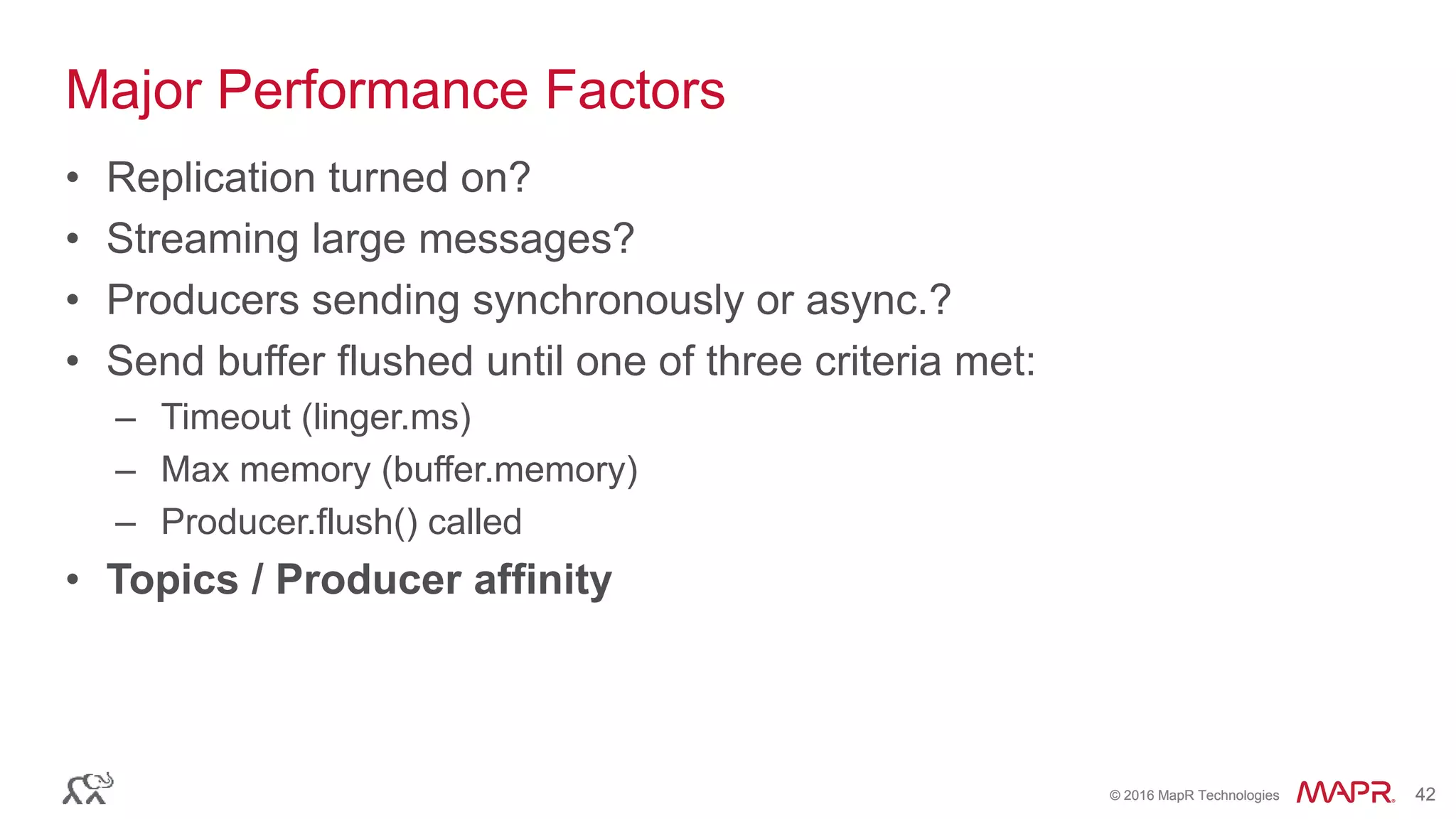© 2016 MapR Technologies 42© 2016 MapR Technologies 42
Major Performance Factors
• Replication turned on?
• Streaming large messages?
• Producers sending synchronously or async.?
• Send buffer flushed until one of three criteria met:
– Timeout (linger.ms)
– Max memory (buffer.memory)
– Producer.flush() called
• Topics / Producer affinity
 