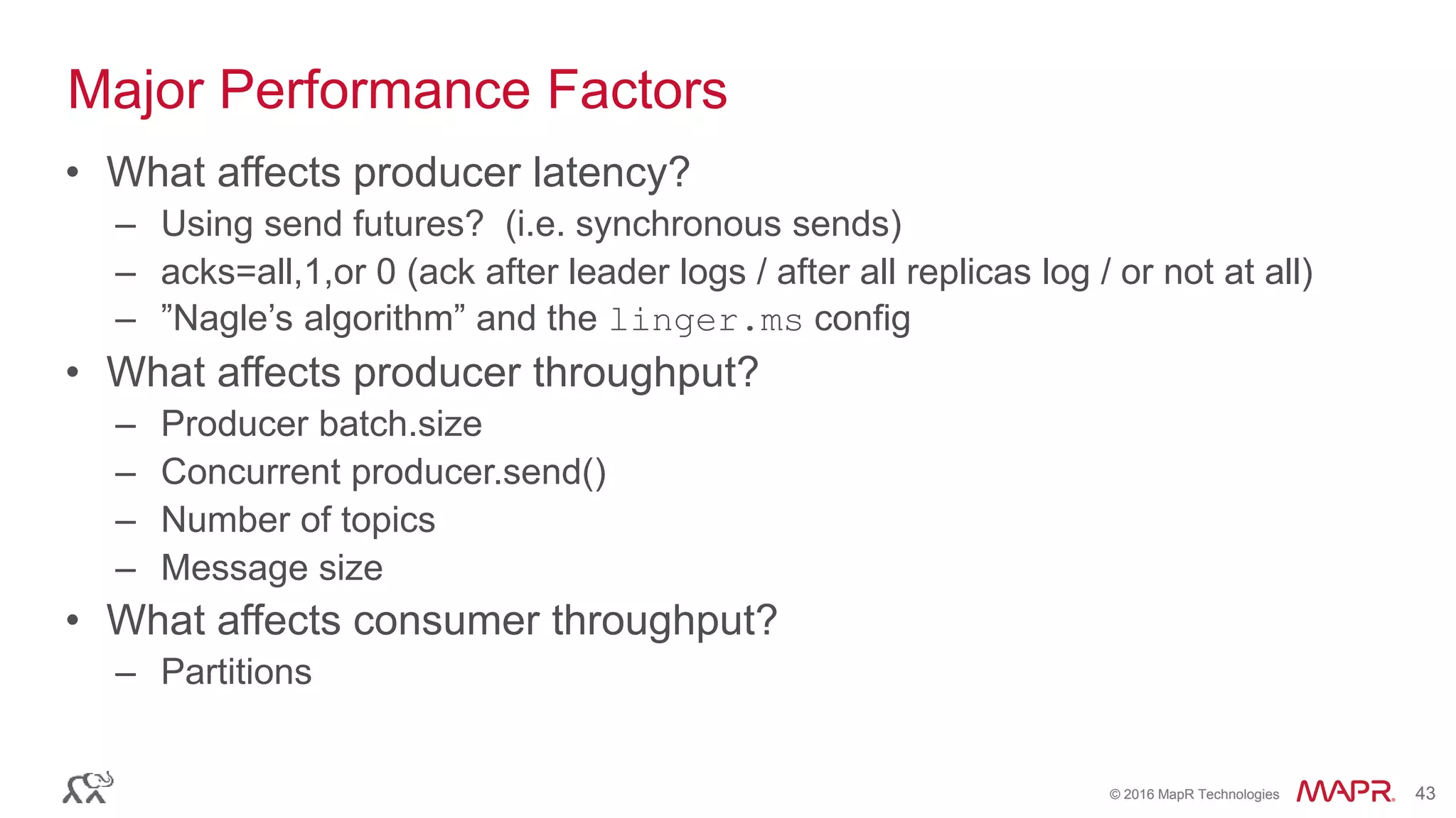 © 2016 MapR Technologies 43© 2016 MapR Technologies 43
• What affects producer latency?
– Using send futures? (i.e. synchronous sends)
– acks=all,1,or 0 (ack after leader logs / after all replicas log / or not at all)
– ”Nagle’s algorithm” and the linger.ms config
• What affects producer throughput?
– Producer batch.size
– Concurrent producer.send()
– Number of topics
– Message size
• What affects consumer throughput?
– Partitions
Major Performance Factors
 