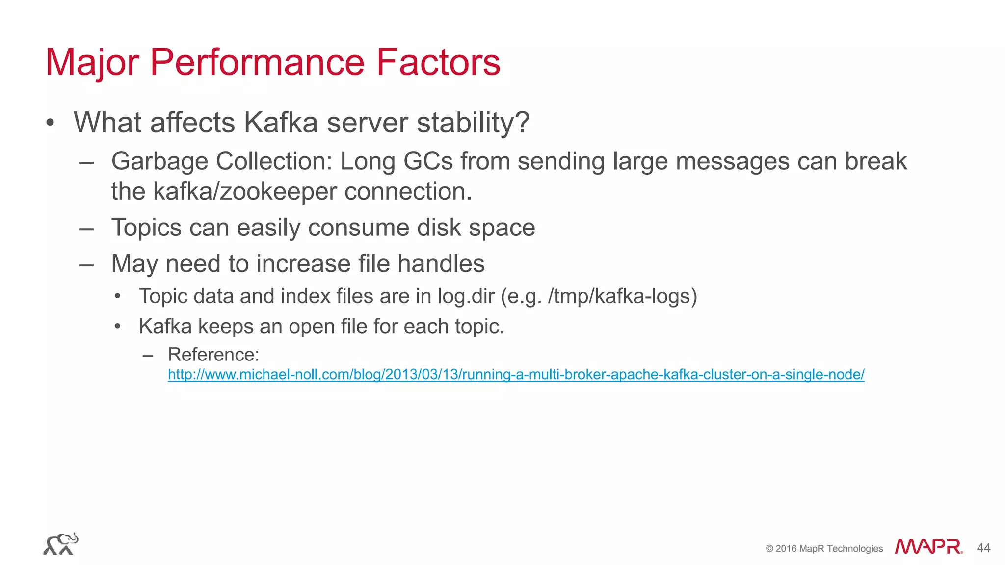 © 2016 MapR Technologies 44© 2016 MapR Technologies 44
Major Performance Factors
• What affects Kafka server stability?
– Garbage Collection: Long GCs from sending large messages can break
the kafka/zookeeper connection.
– Topics can easily consume disk space
– May need to increase file handles
• Topic data and index files are in log.dir (e.g. /tmp/kafka-logs)
• Kafka keeps an open file for each topic.
– Reference:
http://www.michael-noll.com/blog/2013/03/13/running-a-multi-broker-apache-kafka-cluster-on-a-single-node/
 
