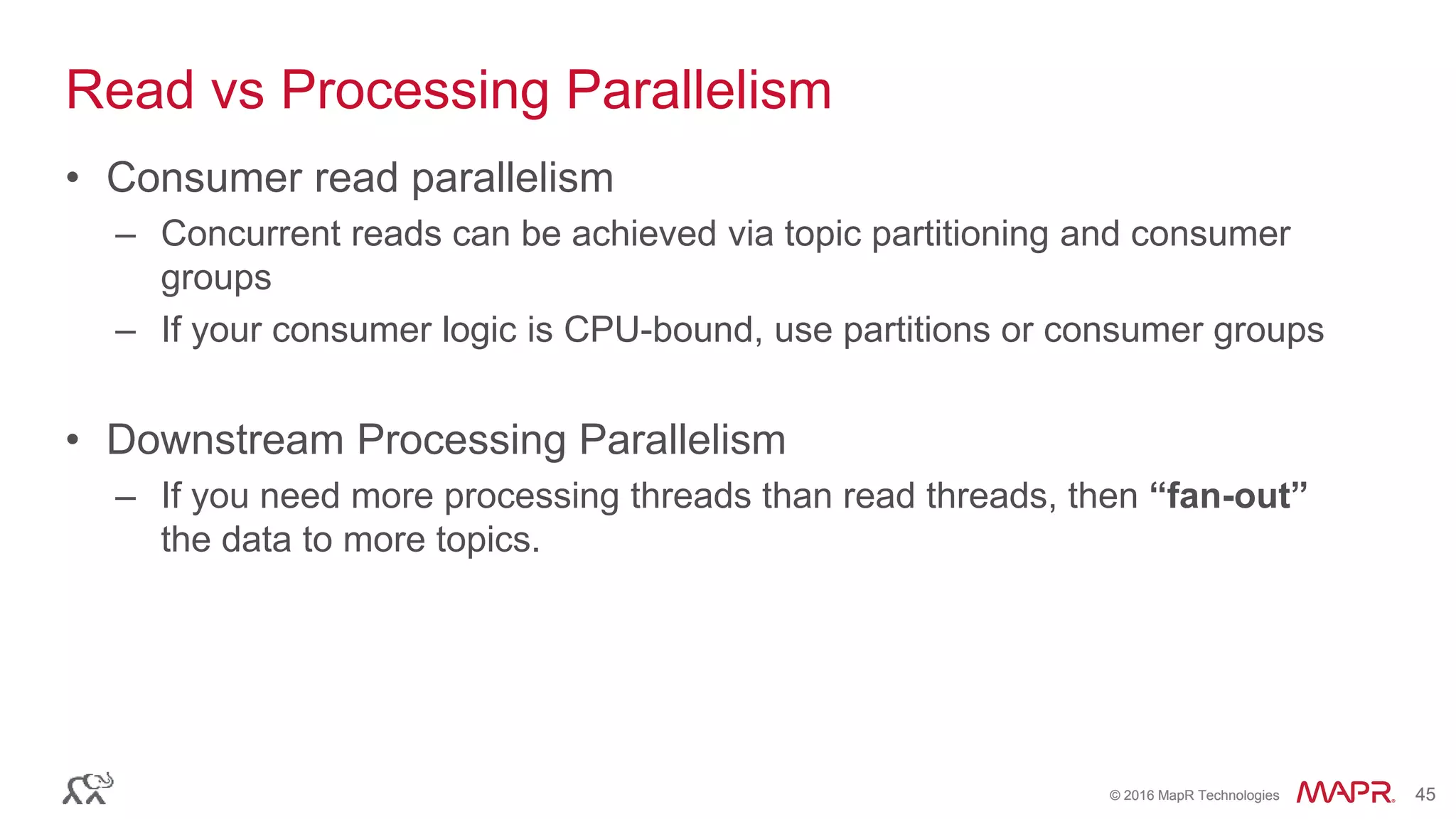 © 2016 MapR Technologies 45© 2016 MapR Technologies 45
Read vs Processing Parallelism
• Consumer read parallelism
– Concurrent reads can be achieved via topic partitioning and consumer
groups
– If your consumer logic is CPU-bound, use partitions or consumer groups
• Downstream Processing Parallelism
– If you need more processing threads than read threads, then “fan-out”
the data to more topics.
 