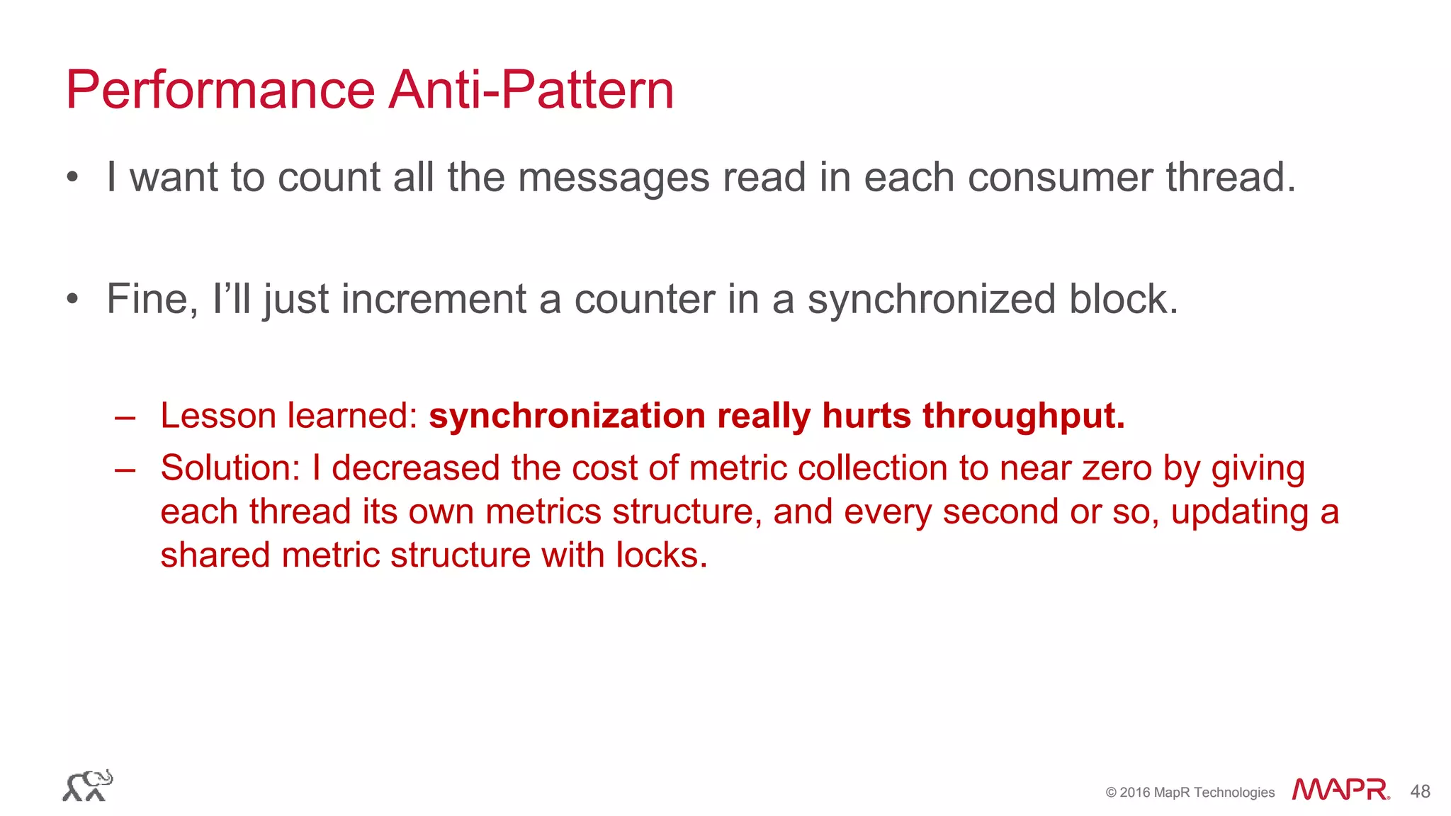 © 2016 MapR Technologies 48© 2016 MapR Technologies 48
Performance Anti-Pattern
• I want to count all the messages read in each consumer thread.
• Fine, I’ll just increment a counter in a synchronized block.
– Lesson learned: synchronization really hurts throughput.
– Solution: I decreased the cost of metric collection to near zero by giving
each thread its own metrics structure, and every second or so, updating a
shared metric structure with locks.
 