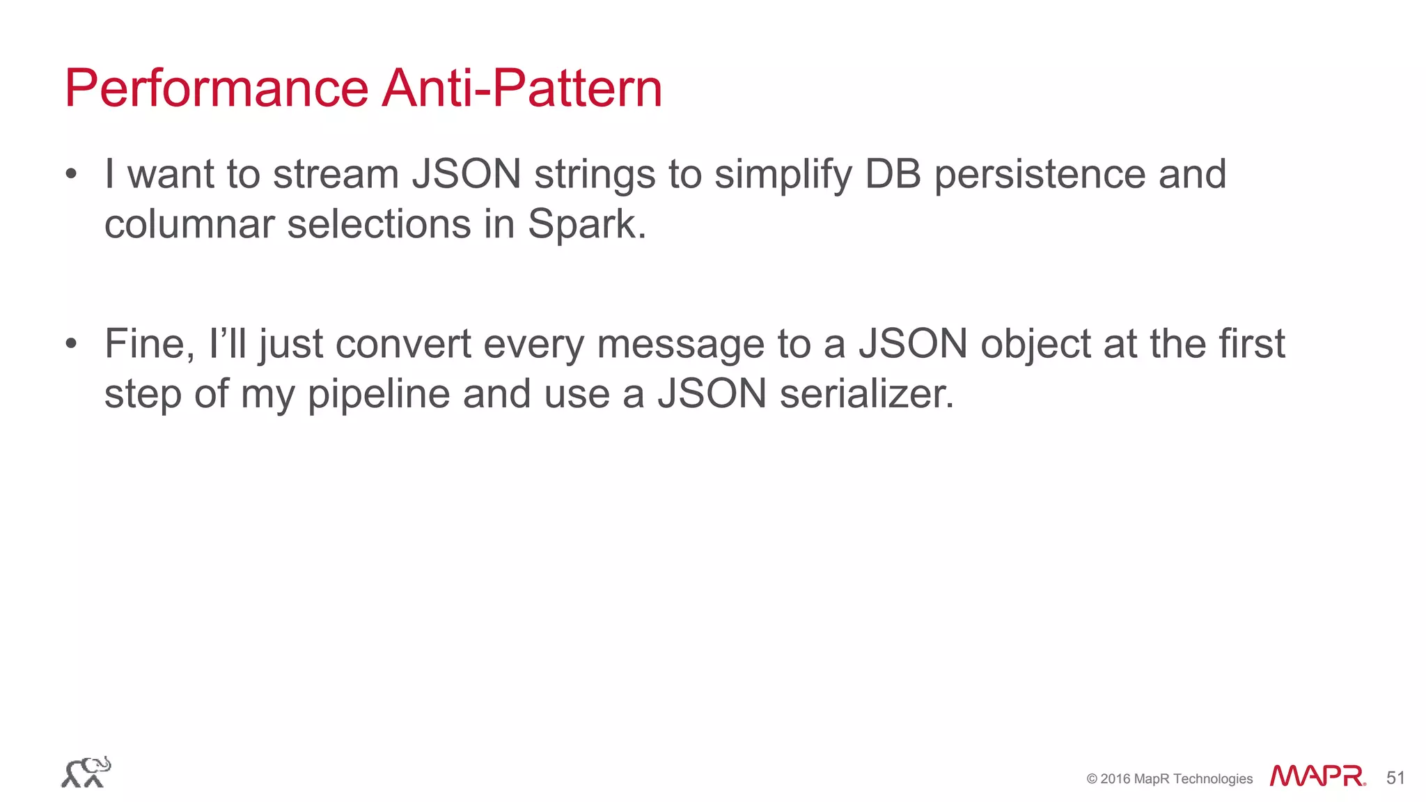 © 2016 MapR Technologies 51© 2016 MapR Technologies 51
Performance Anti-Pattern
• I want to stream JSON strings to simplify DB persistence and
columnar selections in Spark.
• Fine, I’ll just convert every message to a JSON object at the first
step of my pipeline and use a JSON serializer.
 