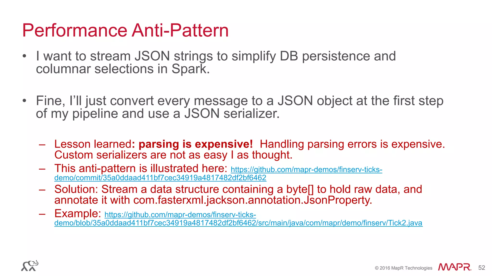 © 2016 MapR Technologies 52© 2016 MapR Technologies 52
Performance Anti-Pattern
• I want to stream JSON strings to simplify DB persistence and
columnar selections in Spark.
• Fine, I’ll just convert every message to a JSON object at the first step
of my pipeline and use a JSON serializer.
– Lesson learned: parsing is expensive! Handling parsing errors is expensive.
Custom serializers are not as easy I as thought.
– This anti-pattern is illustrated here: https://github.com/mapr-demos/finserv-ticks-
demo/commit/35a0ddaad411bf7cec34919a4817482df2bf6462
– Solution: Stream a data structure containing a byte[] to hold raw data, and
annotate it with com.fasterxml.jackson.annotation.JsonProperty.
– Example: https://github.com/mapr-demos/finserv-ticks-
demo/blob/35a0ddaad411bf7cec34919a4817482df2bf6462/src/main/java/com/mapr/demo/finserv/Tick2.java
 