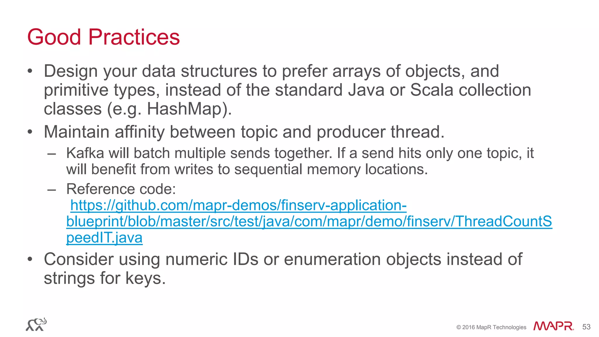 © 2016 MapR Technologies 53© 2016 MapR Technologies 53
Good Practices
• Design your data structures to prefer arrays of objects, and
primitive types, instead of the standard Java or Scala collection
classes (e.g. HashMap).
• Maintain affinity between topic and producer thread.
– Kafka will batch multiple sends together. If a send hits only one topic, it
will benefit from writes to sequential memory locations.
– Reference code:
https://github.com/mapr-demos/finserv-application-
blueprint/blob/master/src/test/java/com/mapr/demo/finserv/ThreadCountS
peedIT.java
• Consider using numeric IDs or enumeration objects instead of
strings for keys.
 