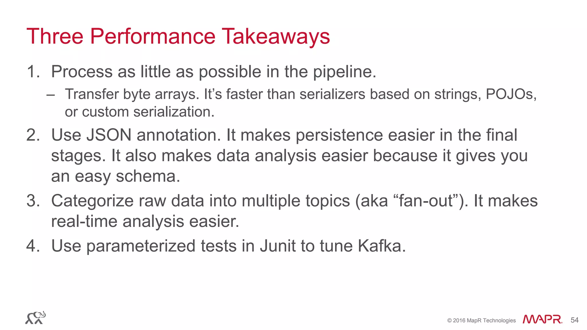 © 2016 MapR Technologies 54© 2016 MapR Technologies 54
Three Performance Takeaways
1. Process as little as possible in the pipeline.
– Transfer byte arrays. It’s faster than serializers based on strings, POJOs,
or custom serialization.
2. Use JSON annotation. It makes persistence easier in the final
stages. It also makes data analysis easier because it gives you
an easy schema.
3. Categorize raw data into multiple topics (aka “fan-out”). It makes
real-time analysis easier.
4. Use parameterized tests in Junit to tune Kafka.
 