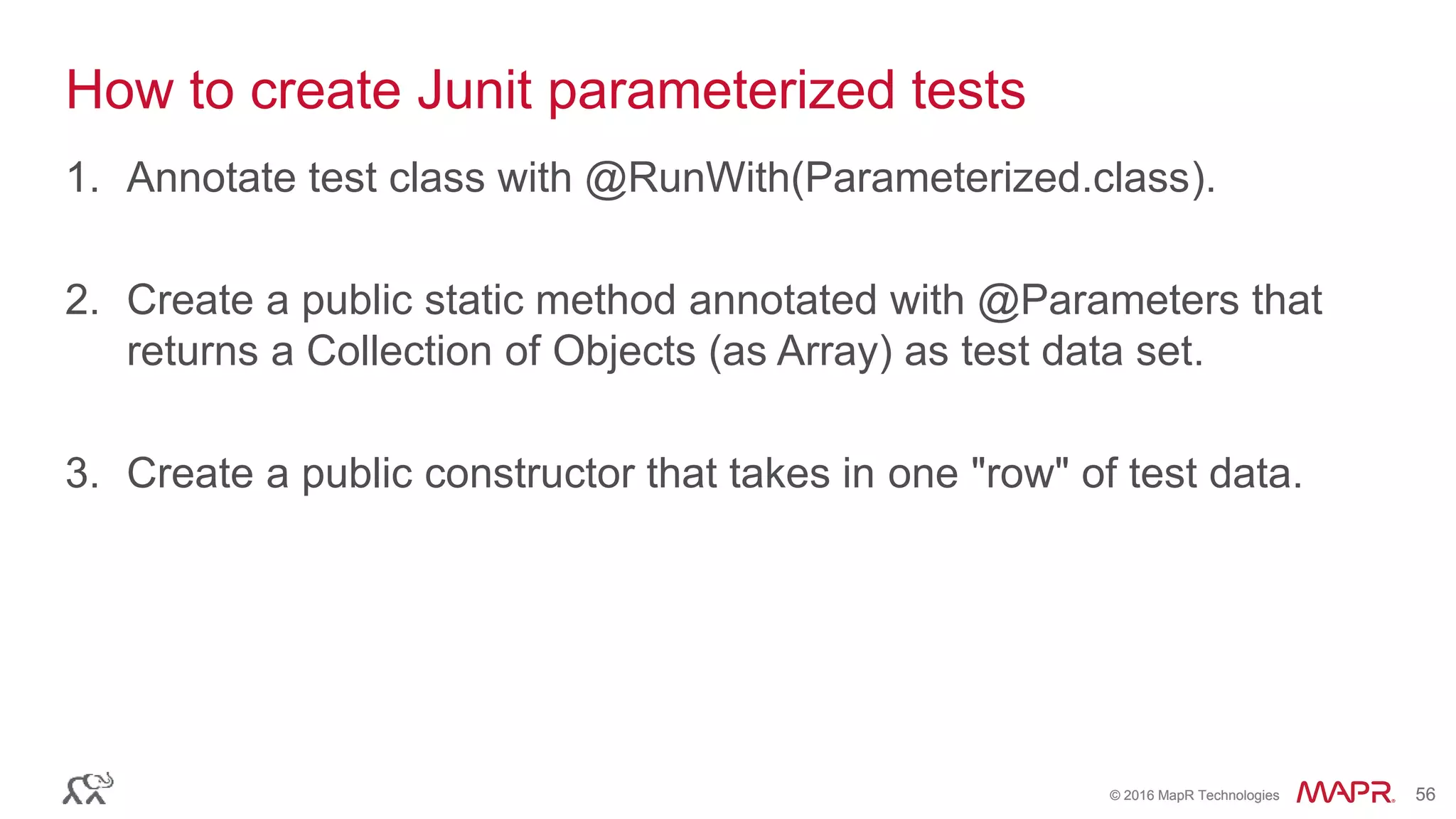 © 2016 MapR Technologies 56© 2016 MapR Technologies 56
How to create Junit parameterized tests
1. Annotate test class with @RunWith(Parameterized.class).
2. Create a public static method annotated with @Parameters that
returns a Collection of Objects (as Array) as test data set.
3. Create a public constructor that takes in one "row" of test data.
 