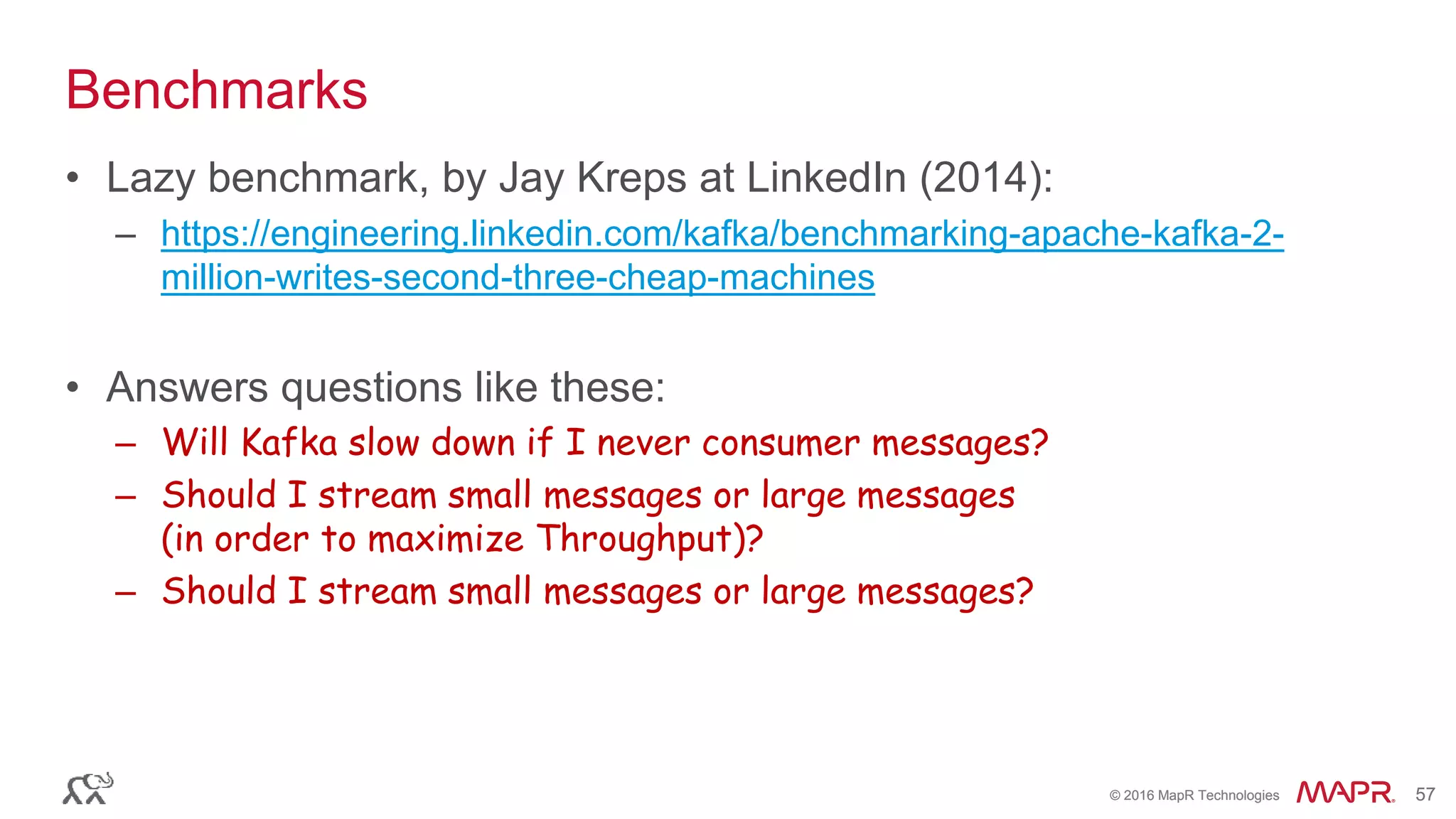 © 2016 MapR Technologies 57© 2016 MapR Technologies 57
Benchmarks
• Lazy benchmark, by Jay Kreps at LinkedIn (2014):
– https://engineering.linkedin.com/kafka/benchmarking-apache-kafka-2-
million-writes-second-three-cheap-machines
• Answers questions like these:
– Will Kafka slow down if I never consumer messages?
– Should I stream small messages or large messages
(in order to maximize Throughput)?
– Should I stream small messages or large messages?
 