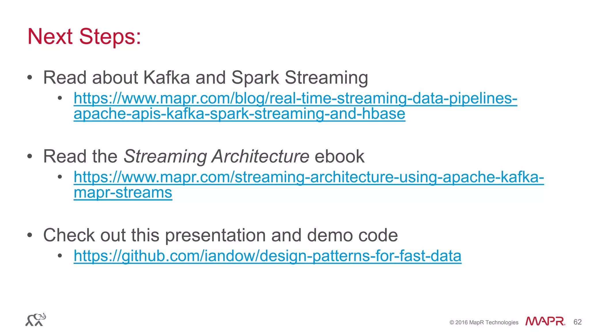 © 2016 MapR Technologies 62© 2016 MapR Technologies 62
• Read about Kafka and Spark Streaming
• https://www.mapr.com/blog/real-time-streaming-data-pipelines-
apache-apis-kafka-spark-streaming-and-hbase
• Read the Streaming Architecture ebook
• https://www.mapr.com/streaming-architecture-using-apache-kafka-
mapr-streams
• Check out this presentation and demo code
• https://github.com/iandow/design-patterns-for-fast-data
Next Steps:
 