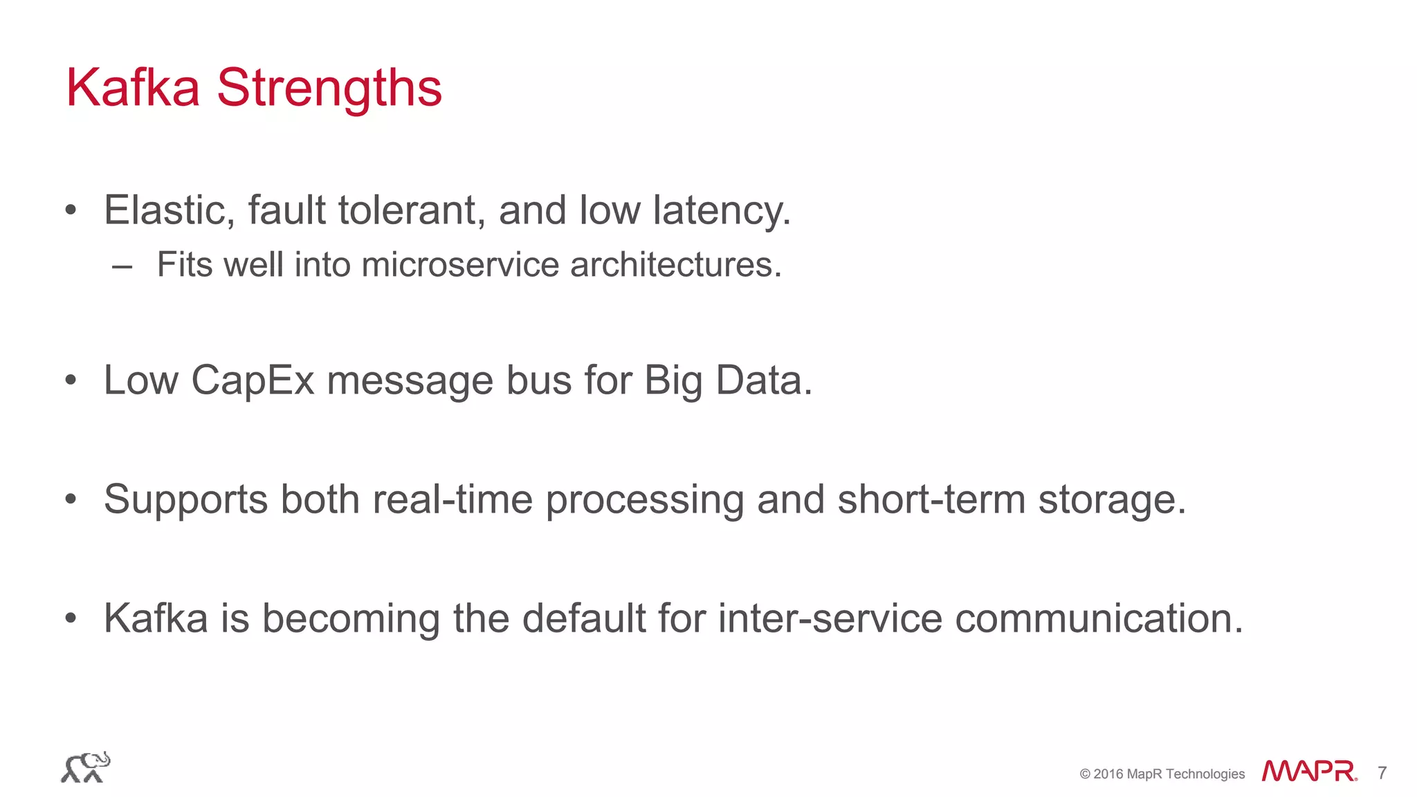 © 2016 MapR Technologies 7© 2016 MapR Technologies 7
• Elastic, fault tolerant, and low latency.
– Fits well into microservice architectures.
• Low CapEx message bus for Big Data.
• Supports both real-time processing and short-term storage.
• Kafka is becoming the default for inter-service communication.
Kafka Strengths
 