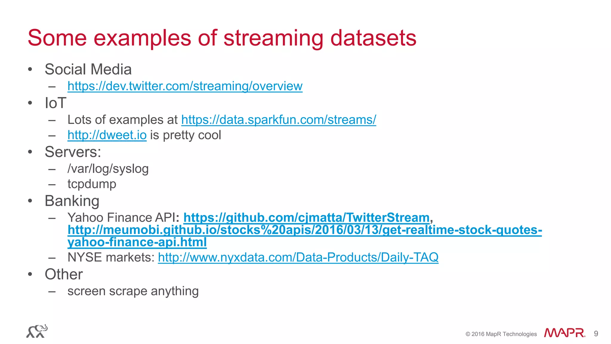 © 2016 MapR Technologies 9© 2016 MapR Technologies 9
Some examples of streaming datasets
• Social Media
– https://dev.twitter.com/streaming/overview
• IoT
– Lots of examples at https://data.sparkfun.com/streams/
– http://dweet.io is pretty cool
• Servers:
– /var/log/syslog
– tcpdump
• Banking
– Yahoo Finance API: https://github.com/cjmatta/TwitterStream,
http://meumobi.github.io/stocks%20apis/2016/03/13/get-realtime-stock-quotes-
yahoo-finance-api.html
– NYSE markets: http://www.nyxdata.com/Data-Products/Daily-TAQ
• Other
– screen scrape anything
 