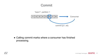 © 2016 MapR Technologies 17© 2016 MapR Technologies 17
● Calling commit marks where a consumer has finished
processing.
1 2 3 4 5 6 7 8
“topic1”, partition 1
Consumer
commit (p1, o6)
Commit
 