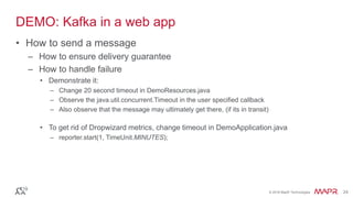 © 2016 MapR Technologies 24© 2016 MapR Technologies 24
DEMO: Kafka in a web app
• How to send a message
– How to ensure delivery guarantee
– How to handle failure
• Demonstrate it:
– Change 20 second timeout in DemoResources.java
– Observe the java.util.concurrent.Timeout in the user specified callback
– Also observe that the message may ultimately get there, (if its in transit)
• To get rid of Dropwizard metrics, change timeout in DemoApplication.java
– reporter.start(1, TimeUnit.MINUTES);
 