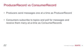 © 2016 MapR Technologies 26© 2016 MapR Technologies 26
ProducerRecord vs ConsumerRecord
• Producers send messages one at a time as ProducerRecord
• Consumers subscribe to topics and poll for messages and
receive them many-at-a-time as ConsumerRecords
 