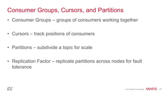 © 2016 MapR Technologies 27© 2016 MapR Technologies 27
Consumer Groups, Cursors, and Partitions
• Consumer Groups – groups of consumers working together
• Cursors – track positions of consumers
• Partitions – subdivide a topic for scale
• Replication Factor – replicate partitions across nodes for fault
tolerance
 