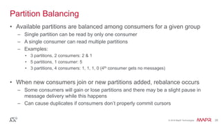© 2016 MapR Technologies 28© 2016 MapR Technologies 28
Partition Balancing
• Available partitions are balanced among consumers for a given group
– Single partition can be read by only one consumer
– A single consumer can read multiple partitions
– Examples:
• 3 partitions, 2 consumers: 2 & 1
• 5 partitions, 1 consumer: 5
• 3 partitions, 4 consumers: 1, 1, 1, 0 (4th consumer gets no messages)
• When new consumers join or new partitions added, rebalance occurs
– Some consumers will gain or lose partitions and there may be a slight pause in
message delivery while this happens
– Can cause duplicates if consumers don’t properly commit cursors
 
