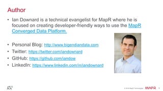 © 2016 MapR Technologies 3© 2016 MapR Technologies 3
• Ian Downard is a technical evangelist for MapR where he is
focused on creating developer-friendly ways to use the MapR
Converged Data Platform.
• Personal Blog: http://www.bigendiandata.com
• Twitter: https://twitter.com/iandownard
• GitHub: https://github.com/iandow
• LinkedIn: https://www.linkedin.com/in/iandownard
Author
 