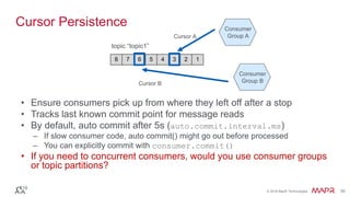 © 2016 MapR Technologies 30© 2016 MapR Technologies 30
Cursor Persistence
• Ensure consumers pick up from where they left off after a stop
• Tracks last known commit point for message reads
• By default, auto commit after 5s (auto.commit.interval.ms)
– If slow consumer code, auto commit() might go out before processed
– You can explicitly commit with consumer.commit()
• If you need to concurrent consumers, would you use consumer groups
or topic partitions?
8 7 6 5 4 3 2 1
topic “topic1”
Consumer
Group A
Consumer
Group B
Cursor A
Cursor B
 