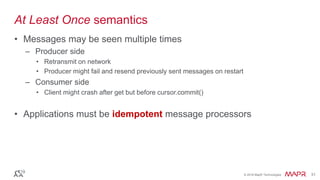 © 2016 MapR Technologies 31© 2016 MapR Technologies 31
At Least Once semantics
• Messages may be seen multiple times
– Producer side
• Retransmit on network
• Producer might fail and resend previously sent messages on restart
– Consumer side
• Client might crash after get but before cursor.commit()
• Applications must be idempotent message processors
 