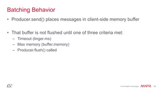 © 2016 MapR Technologies 32© 2016 MapR Technologies 32
Batching Behavior
• Producer.send() places messages in client-side memory buffer
• That buffer is not flushed until one of three criteria met:
– Timeout (linger.ms)
– Max memory (buffer.memory)
– Producer.flush() called
 