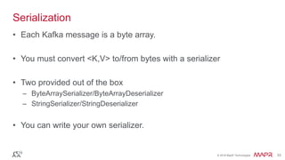 © 2016 MapR Technologies 33© 2016 MapR Technologies 33
Serialization
• Each Kafka message is a byte array.
• You must convert <K,V> to/from bytes with a serializer
• Two provided out of the box
– ByteArraySerializer/ByteArrayDeserializer
– StringSerializer/StringDeserializer
• You can write your own serializer.
 