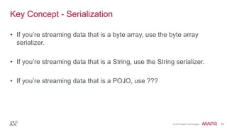 © 2016 MapR Technologies 34© 2016 MapR Technologies 34
Key Concept - Serialization
• If you’re streaming data that is a byte array, use the byte array
serializer.
• If you’re streaming data that is a String, use the String serializer.
• If you’re streaming data that is a POJO, use ???
 