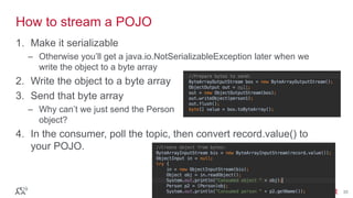 © 2016 MapR Technologies 35© 2016 MapR Technologies 35
How to stream a POJO
1. Make it serializable
– Otherwise you’ll get a java.io.NotSerializableException later when we
write the object to a byte array
2. Write the object to a byte array
3. Send that byte array
– Why can’t we just send the Person
object?
4. In the consumer, poll the topic, then convert record.value() to
your POJO.
 