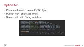© 2016 MapR Technologies 38© 2016 MapR Technologies 38
Option A?
• Parse each record into a JSON object,
• Publish json_object.toString()
• Stream with with String serializer
 