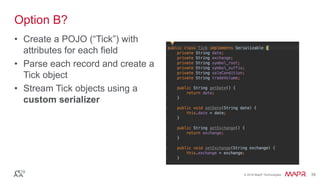 © 2016 MapR Technologies 39© 2016 MapR Technologies 39
Option B?
• Create a POJO (“Tick”) with
attributes for each field
• Parse each record and create a
Tick object
• Stream Tick objects using a
custom serializer
 