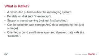 © 2016 MapR Technologies 4© 2016 MapR Technologies 4
What is Kafka?
• A distributed publish-subscribe messaging system.
• Persists on disk (not “in-memory”).
• Supports true streaming (not just fast batching).
• Can be used for data storage AND data processing (not just
storage)
• Oriented around small messages and dynamic data sets (i.e.
“streams”).
 
