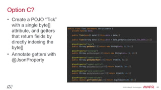 © 2016 MapR Technologies 40© 2016 MapR Technologies 40
Option C?
• Create a POJO “Tick”
with a single byte[]
attribute, and getters
that return fields by
directly indexing the
byte[]
• Annotate getters with
@JsonProperty
 