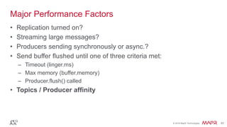 © 2016 MapR Technologies 42© 2016 MapR Technologies 42
Major Performance Factors
• Replication turned on?
• Streaming large messages?
• Producers sending synchronously or async.?
• Send buffer flushed until one of three criteria met:
– Timeout (linger.ms)
– Max memory (buffer.memory)
– Producer.flush() called
• Topics / Producer affinity
 
