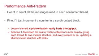 © 2016 MapR Technologies 48© 2016 MapR Technologies 48
Performance Anti-Pattern
• I want to count all the messages read in each consumer thread.
• Fine, I’ll just increment a counter in a synchronized block.
– Lesson learned: synchronization really hurts throughput.
– Solution: I decreased the cost of metric collection to near zero by giving
each thread its own metrics structure, and every second or so, updating a
shared metric structure with locks.
 