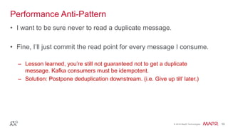 © 2016 MapR Technologies 50© 2016 MapR Technologies 50
Performance Anti-Pattern
• I want to be sure never to read a duplicate message.
• Fine, I’ll just commit the read point for every message I consume.
– Lesson learned, you’re still not guaranteed not to get a duplicate
message. Kafka consumers must be idempotent.
– Solution: Postpone deduplication downstream. (i.e. Give up till’ later.)
 