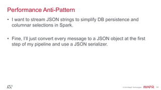 © 2016 MapR Technologies 51© 2016 MapR Technologies 51
Performance Anti-Pattern
• I want to stream JSON strings to simplify DB persistence and
columnar selections in Spark.
• Fine, I’ll just convert every message to a JSON object at the first
step of my pipeline and use a JSON serializer.
 