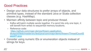 © 2016 MapR Technologies 53© 2016 MapR Technologies 53
Good Practices
• Design your data structures to prefer arrays of objects, and
primitive types, instead of the standard Java or Scala collection
classes (e.g. HashMap).
• Maintain affinity between topic and producer thread.
– Kafka will batch multiple sends together. If a send hits only one topic, it
will benefit from writes to sequential memory locations.
– Reference code:
https://github.com/mapr-demos/finserv-application-
blueprint/blob/master/src/test/java/com/mapr/demo/finserv/ThreadCountS
peedIT.java
• Consider using numeric IDs or enumeration objects instead of
strings for keys.
 