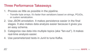 © 2016 MapR Technologies 54© 2016 MapR Technologies 54
Three Performance Takeaways
1. Process as little as possible in the pipeline.
– Transfer byte arrays. It’s faster than serializers based on strings, POJOs,
or custom serialization.
2. Use JSON annotation. It makes persistence easier in the final
stages. It also makes data analysis easier because it gives you
an easy schema.
3. Categorize raw data into multiple topics (aka “fan-out”). It makes
real-time analysis easier.
4. Use parameterized tests in Junit to tune Kafka.
 