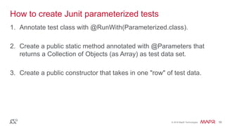 © 2016 MapR Technologies 56© 2016 MapR Technologies 56
How to create Junit parameterized tests
1. Annotate test class with @RunWith(Parameterized.class).
2. Create a public static method annotated with @Parameters that
returns a Collection of Objects (as Array) as test data set.
3. Create a public constructor that takes in one "row" of test data.
 
