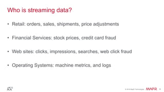 © 2016 MapR Technologies 8© 2016 MapR Technologies 8
Who is streaming data?
• Retail: orders, sales, shipments, price adjustments
• Financial Services: stock prices, credit card fraud
• Web sites: clicks, impressions, searches, web click fraud
• Operating Systems: machine metrics, and logs
 