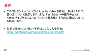 ®
© 2016 MapR Technologies 2®
© 2016 MapR Technologies 2
概要
•  このプレゼンテーションでは Apache Kafka を紹介し、Kafka API の
使い方について説明します。また、Fast Data への適用のために
Kafka パイプラインのスループットを最大化するための戦略について
も解説します。
•  説明で使われているコード例はこちらで入手可能:
github.com/iandow/design-patterns-for-fast-data.
 