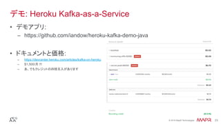 ®
© 2016 MapR Technologies 23®
© 2016 MapR Technologies 23
デモ: Heroku Kafka-as-a-Service
•  デモアプリ:
–  https://github.com/iandow/heroku-kafka-demo-java
•  ドキュメントと価格:
–  https://devcenter.heroku.com/articles/kafka-on-heroku
–  $1,500/月 !!!
–  あ、でもクレジットの四捨五入があります
 