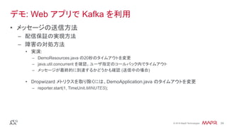 ®
© 2016 MapR Technologies 24®
© 2016 MapR Technologies 24
デモ: Web アプリで Kafka を利用
•  メッセージの送信方法
–  配信保証の実現方法
–  障害の対処方法
•  実演:
–  DemoResources.java の20秒のタイムアウトを変更
–  java.util.concurrent を確認。ユーザ指定のコールバック内でタイムアウト
–  メッセージが最終的に到達するかどうかも確認 (送信中の場合)
•  Dropwizard メトリクスを取り除くには、DemoApplication.java のタイムアウトを変更
–  reporter.start(1, TimeUnit.MINUTES);
 