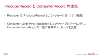 ®
© 2016 MapR Technologies 26®
© 2016 MapR Technologies 26
ProducerRecord と ConsumerRecord の比較
•  Producer は ProducerRecord としてメッセージを1つずつ送信
•  Consumer はトピックを Subscribe してメッセージをポーリングし、
ConsumerRecords として一度に複数のメッセージを受信	
 