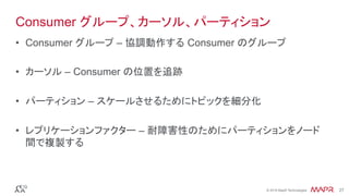 ®
© 2016 MapR Technologies 27®
© 2016 MapR Technologies 27
Consumer グループ、カーソル、パーティション
•  Consumer グループ – 協調動作する Consumer のグループ
•  カーソル – Consumer の位置を追跡
•  パーティション – スケールさせるためにトピックを細分化
•  レプリケーションファクター – 耐障害性のためにパーティションをノード
間で複製する
 