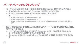 ®
© 2016 MapR Technologies 28®
© 2016 MapR Technologies 28
パーティションのバランシング
•  パーティションは同じグループに所属する Consumer 間でバランスされる
–  個々のパーティションは1つの Consumer だけが読むことができる
–  個々の Consumer は複数のパーティションを読むことができる
–  例:
•  3つのパーティション, 2つの Consumer: 2 と 1
•  5つのパーティション, 1つの Consumer: 5
•  3つのパーティション, 4つの Consumer: 1, 1, 1, 0 (4つ目の Consumer はメッセージを受信し
ない)
•  新しい Consumer が加わる、または新しいパーティションが追加される場合、
再バランスが起こる
–  パーティションを獲得する、または失う Consumer があり、これが発生する時はメッ
セージの配信が少しの間停止する可能性がある
–  Consumer が正しくカーソルをコミットしていない場合は重複を引き起こす可能性があ
る
 