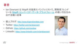 ®
© 2016 MapR Technologies 3®
© 2016 MapR Technologies 3
•  Ian Downard は MapR の技術エバンジェリストで、開発者フレンド
リーな MapR コンバージド・データ・プラットフォーム の使い方を生み
出す活動に従事
•  個人ブログ: http://www.bigendiandata.com
•  Twitter: https://twitter.com/iandownard
•  GitHub: https://github.com/iandow
•  LinkedIn: https://www.linkedin.com/in/iandownard
著者
 