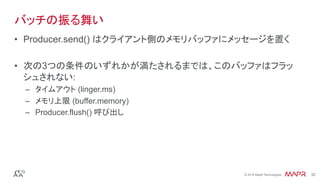 ®
© 2016 MapR Technologies 32®
© 2016 MapR Technologies 32
バッチの振る舞い
•  Producer.send() はクライアント側のメモリバッファにメッセージを置く
•  次の3つの条件のいずれかが満たされるまでは、このバッファはフラッ
シュされない:
–  タイムアウト (linger.ms)
–  メモリ上限 (buffer.memory)
–  Producer.flush() 呼び出し
 