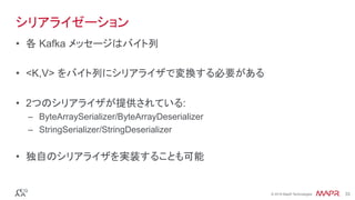 ®
© 2016 MapR Technologies 33®
© 2016 MapR Technologies 33
シリアライゼーション
•  各 Kafka メッセージはバイト列
•  <K,V> をバイト列にシリアライザで変換する必要がある
•  2つのシリアライザが提供されている:
–  ByteArraySerializer/ByteArrayDeserializer
–  StringSerializer/StringDeserializer
•  独自のシリアライザを実装することも可能
 