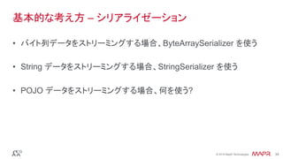 ®
© 2016 MapR Technologies 34®
© 2016 MapR Technologies 34
基本的な考え方 – シリアライゼーション
•  バイト列データをストリーミングする場合、ByteArraySerializer を使う
•  String データをストリーミングする場合、StringSerializer を使う
•  POJO データをストリーミングする場合、何を使う?
 