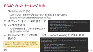 ®
© 2016 MapR Technologies 35®
© 2016 MapR Technologies 35
POJO のストリーミング方法
1.  Serializable にする
–  これをしないと後でオブジェクトをバイト列に書き出すときに
java.io.NotSerializableException が発生
2.  オブジェクトをバイト列に書き出す
3.  バイト列を送信
–  なぜ Person オブジェクトをそのまま
送信できないのか?
4.  Consumer でトピックをポーリングし、record.value() を POJO に変
換する
もし Person オブジェクトからバイト列への変換を
省略すると、Kafka がバイト列に変換しようとした時
に SerializationException が発生	
 
