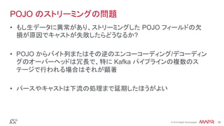 ®
© 2016 MapR Technologies 36®
© 2016 MapR Technologies 36
POJO のストリーミングの問題
•  もし生データに異常があり、ストリーミングした POJO フィールドの欠
損が原因でキャストが失敗したらどうなるか?
•  POJO からバイト列またはその逆のエンコーコーディング/デコーディン
グのオーバーヘッドは冗長で、特に Kafka パイプラインの複数のス
テージで行われる場合はそれが顕著
•  パースやキャストは下流の処理まで延期したほうがよい
 